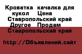 Кроватка -качалка для кукол  › Цена ­ 80 - Ставропольский край Другое » Продам   . Ставропольский край